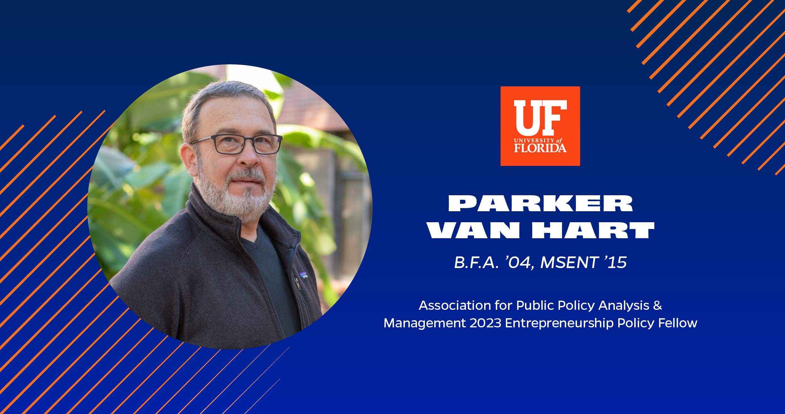 This is a graphic image of a person’s headshot with their name and credentials on a blue background with orange accents in the UF momentum style. Their name is Parker Van Hart are the Entrepreneurship Policy Fellow for the Association for Public Policy Analysis & Management in 2023. Van Hart has a Bachelor of Fine Arts degree from 2004 and a Master of Science in Entrepreneurship degree from 2015, both from the University of Florida.